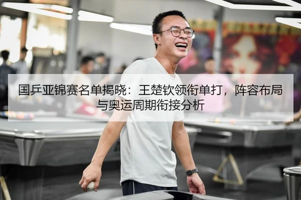 国乒亚锦赛名单揭晓：王楚钦领衔单打，阵容布局与奥运周期衔接分析